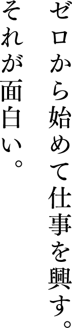 ゼロから始めて仕事を興す。それが面白い。